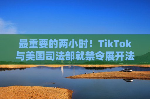 最重要的两小时！TikTok与美国司法部就禁令展开法庭对峙