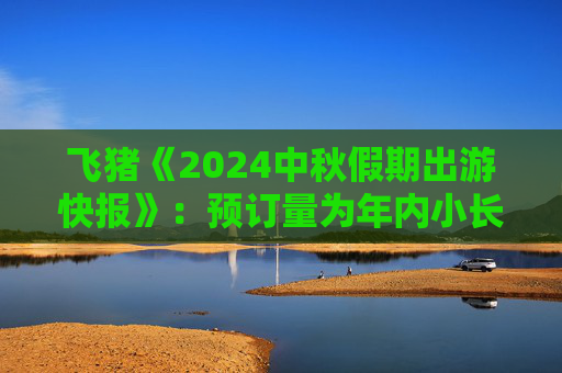 飞猪《2024中秋假期出游快报》：预订量为年内小长假最高