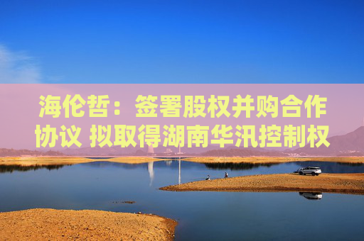 海伦哲：签署股权并购合作协议 拟取得湖南华汛控制权  第1张