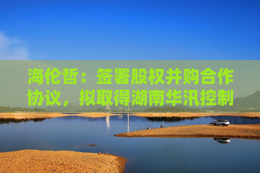 海伦哲：签署股权并购合作协议，拟取得湖南华汛控制权