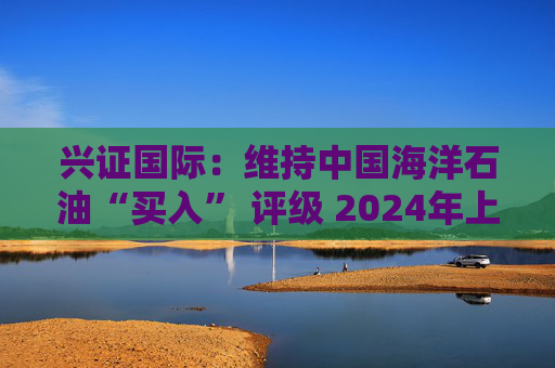 兴证国际：维持中国海洋石油“买入” 评级 2024年上半年业绩表现优异