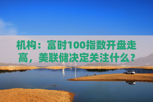 机构：富时100指数开盘走高，美联储决定关注什么？  第1张