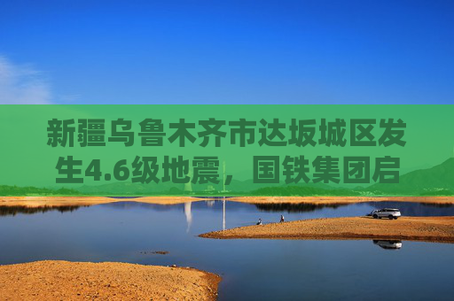 新疆乌鲁木齐市达坂城区发生4.6级地震，国铁集团启动二级应急响应  第1张