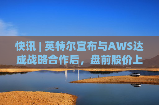 快讯 | 英特尔宣布与AWS达成战略合作后，盘前股价上涨7.5%  第1张