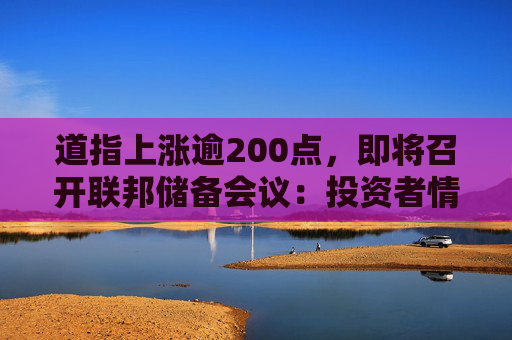 道指上涨逾200点，即将召开联邦储备会议：投资者情绪改善，但恐慌与贪婪指数仍保持在\