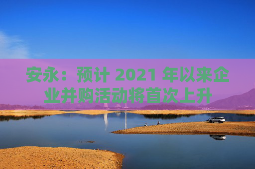 安永：预计 2021 年以来企业并购活动将首次上升  第1张