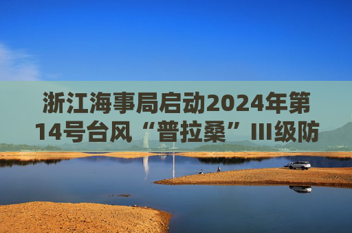 浙江海事局启动2024年第14号台风“普拉桑”Ⅲ级防台响应  第1张