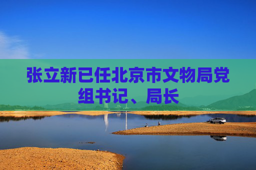 张立新已任北京市文物局党组书记、局长  第1张