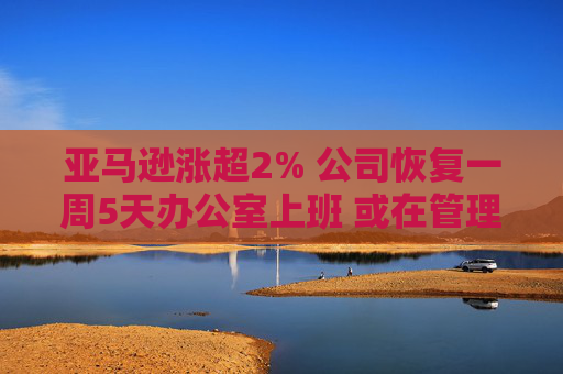 亚马逊涨超2% 公司恢复一周5天办公室上班 或在管理层裁员