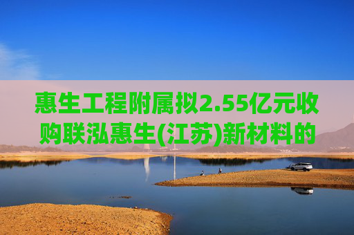 惠生工程附属拟2.55亿元收购联泓惠生(江苏)新材料的35%股权