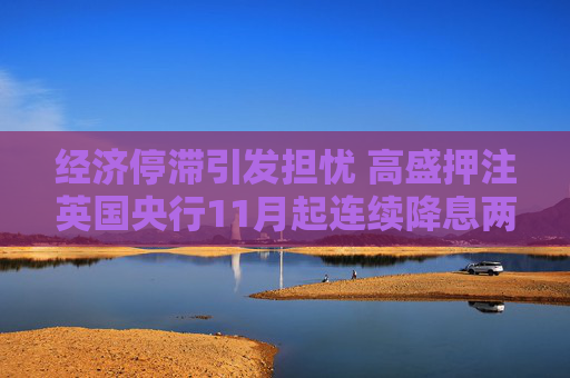 经济停滞引发担忧 高盛押注英国央行11月起连续降息两次