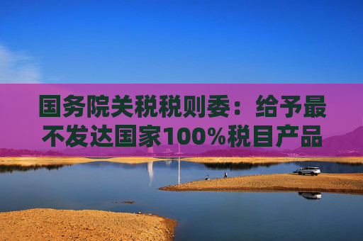 国务院关税税则委：给予最不发达国家100%税目产品零关税待遇  第1张