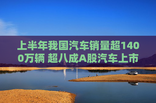 上半年我国汽车销量超1400万辆 超八成A股汽车上市公司实现盈利  第1张