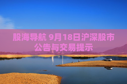 股海导航 9月18日沪深股市公告与交易提示