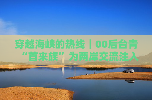 穿越海峡的热线｜00后台青“首来族”为两岸交流注入新的活水