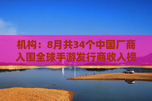 机构：8月共34个中国厂商入围全球手游发行商收入榜TOP100，合计吸金20.9亿美元