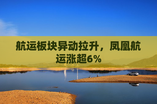 航运板块异动拉升，凤凰航运涨超6%  第1张