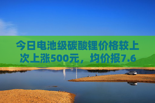 今日电池级碳酸锂价格较上次上涨500元，均价报7.60万元/吨  第1张