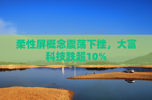 柔性屏概念震荡下挫，大富科技跌超10%  第1张