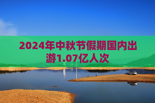 2024年中秋节假期国内出游1.07亿人次