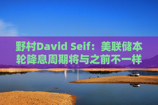 野村David Seif：美联储本轮降息周期将与之前不一样！特朗普若当选，降息“大戏”或提前一年结束