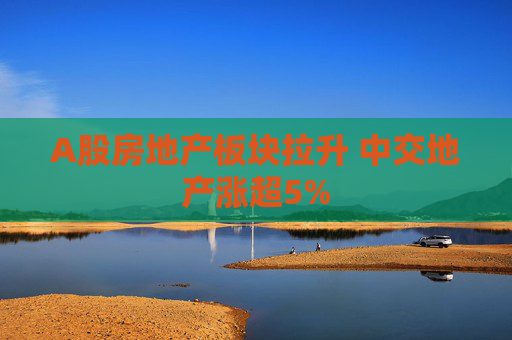 A股房地产板块拉升 中交地产涨超5%  第1张