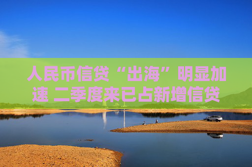 人民币信贷“出海”明显加速 二季度来已占新增信贷8.6% 汇率等三大动因背后推动