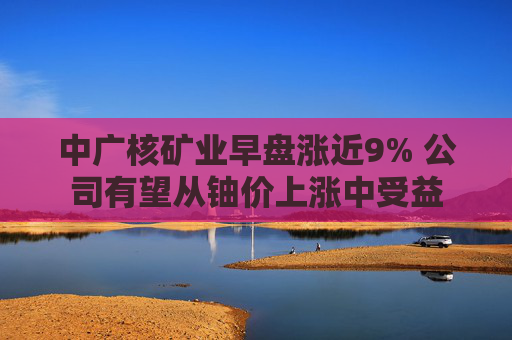 中广核矿业早盘涨近9% 公司有望从铀价上涨中受益