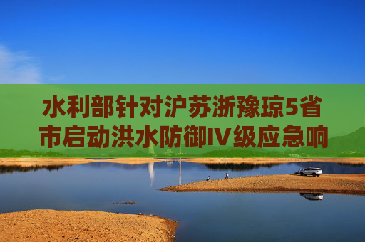 水利部针对沪苏浙豫琼5省市启动洪水防御Ⅳ级应急响应  第1张