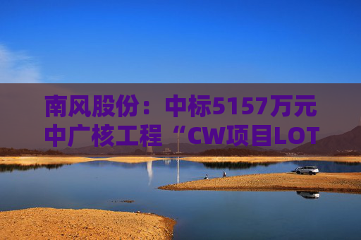 南风股份：中标5157万元中广核工程“CW项目LOT150Ad空调机组及换热器”项目  第1张