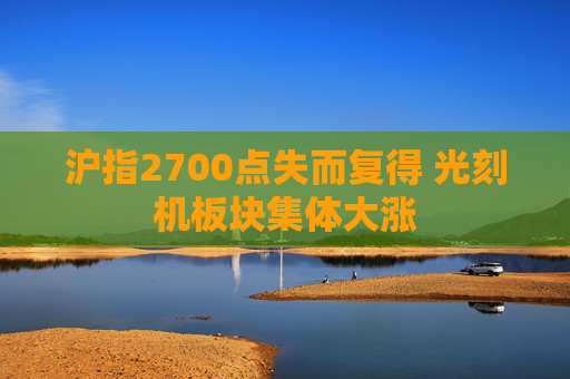 沪指2700点失而复得 光刻机板块集体大涨