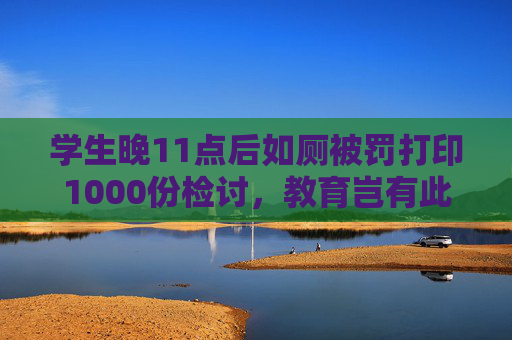 学生晚11点后如厕被罚打印1000份检讨，教育岂有此理  第1张