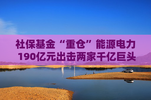 社保基金“重仓”能源电力 190亿元出击两家千亿巨头 共投向51家A股公司