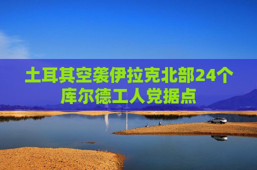 土耳其空袭伊拉克北部24个库尔德工人党据点  第1张