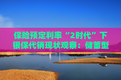 保险预定利率“2时代”下银保代销现状观察：储蓄型保险依旧占据“C位”，分红险成理财新宠