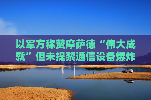 以军方称赞摩萨德“伟大成就”但未提黎通信设备爆炸事件，自称还拥有许多尚未使用的能力