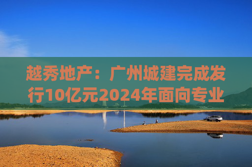 越秀地产：广州城建完成发行10亿元2024年面向专业投资者公开发行公司债券(第二期)