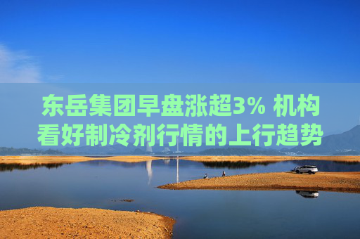 东岳集团早盘涨超3% 机构看好制冷剂行情的上行趋势  第1张