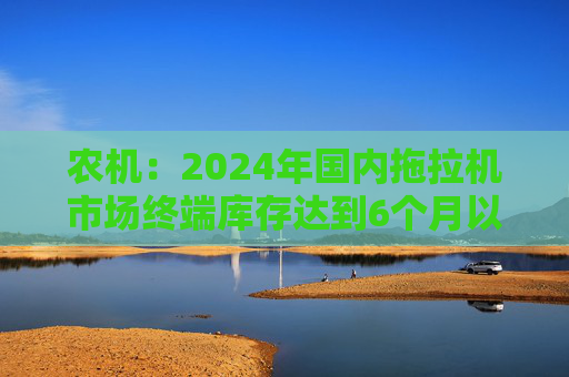 农机：2024年国内拖拉机市场终端库存达到6个月以上，以往为3~5个月  第1张