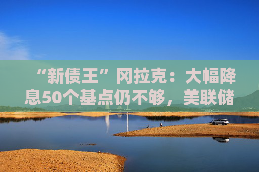 “新债王”冈拉克：大幅降息50个基点仍不够，美联储有点落后于形势  第1张