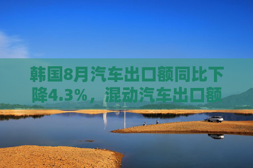 韩国8月汽车出口额同比下降4.3%，混动汽车出口额飙升85%