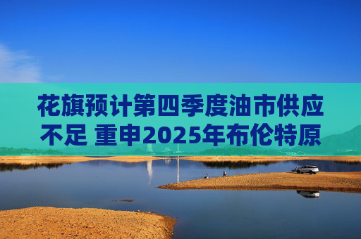 花旗预计第四季度油市供应不足 重申2025年布伦特原油料跌至60美元  第1张