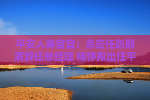 平安人寿官宣：余宏任职期满辞任总经理 杨铮拟出任平安人寿临时负责人  第1张