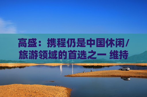 高盛：携程仍是中国休闲/旅游领域的首选之一 维持目标价517港元  第1张