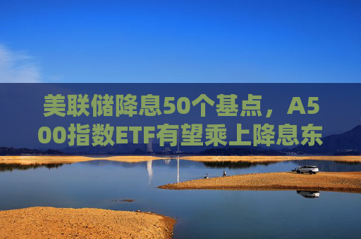 美联储降息50个基点，A500指数ETF有望乘上降息东风？