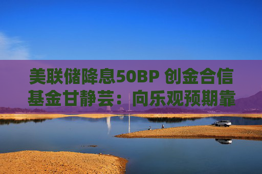 美联储降息50BP 创金合信基金甘静芸：向乐观预期靠拢 助力软着陆