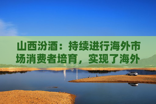 山西汾酒：持续进行海外市场消费者培育，实现了海外市场的快速增长