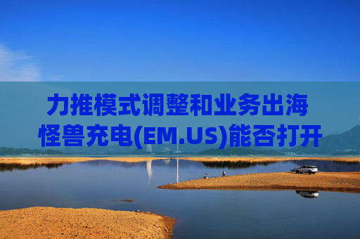 力推模式调整和业务出海 怪兽充电(EM.US)能否打开新增长局面?  第1张