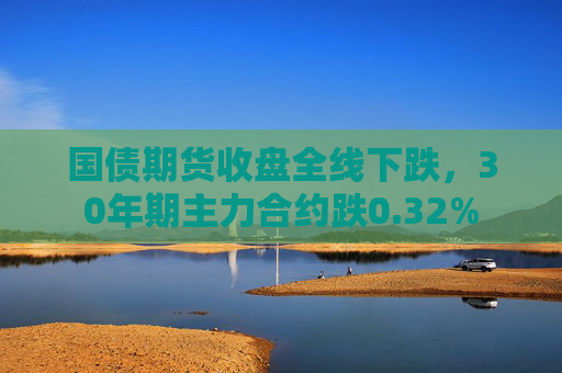 国债期货收盘全线下跌，30年期主力合约跌0.32%