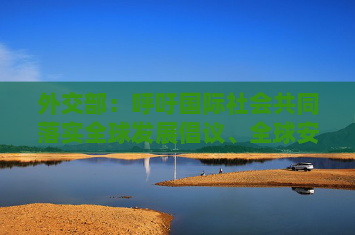 外交部：呼吁国际社会共同落实全球发展倡议、全球安全倡议、全球文明倡议  第1张